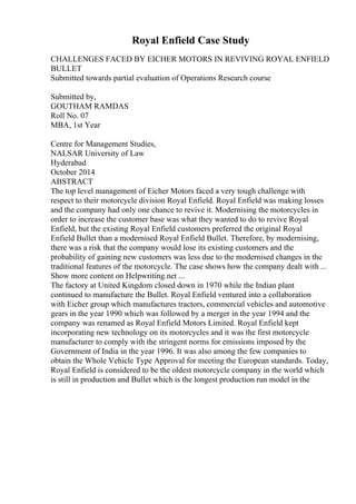 Royal Enfield Case Study
CHALLENGES FACED BY EICHER MOTORS IN REVIVING ROYAL ENFIELD
BULLET
Submitted towards partial evaluation of Operations Research course
Submitted by,
GOUTHAM RAMDAS
Roll No. 07
MBA, 1st Year
Centre for Management Studies,
NALSAR University of Law
Hyderabad
October 2014
ABSTRACT
The top level management of Eicher Motors faced a very tough challenge with
respect to their motorcycle division Royal Enfield. Royal Enfield was making losses
and the company had only one chance to revive it. Modernising the motorcycles in
order to increase the customer base was what they wanted to do to revive Royal
Enfield, but the existing Royal Enfield customers preferred the original Royal
Enfield Bullet than a modernised Royal Enfield Bullet. Therefore, by modernising,
there was a risk that the company would lose its existing customers and the
probability of gaining new customers was less due to the modernised changes in the
traditional features of the motorcycle. The case shows how the company dealt with ...
Show more content on Helpwriting.net ...
The factory at United Kingdom closed down in 1970 while the Indian plant
continued to manufacture the Bullet. Royal Enfield ventured into a collaboration
with Eicher group which manufactures tractors, commercial vehicles and automotive
gears in the year 1990 which was followed by a merger in the year 1994 and the
company was renamed as Royal Enfield Motors Limited. Royal Enfield kept
incorporating new technology on its motorcycles and it was the first motorcycle
manufacturer to comply with the stringent norms for emissions imposed by the
Government of India in the year 1996. It was also among the few companies to
obtain the Whole Vehicle Type Approval for meeting the European standards. Today,
Royal Enfield is considered to be the oldest motorcycle company in the world which
is still in production and Bullet which is the longest production run model in the
 