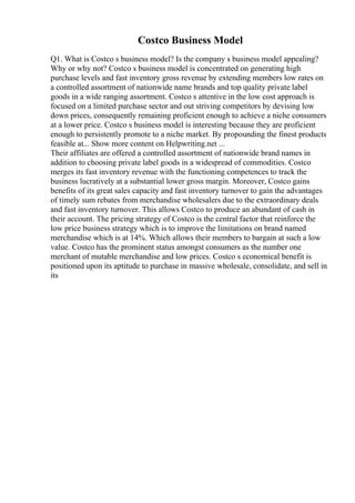 Costco Business Model
Q1. What is Costco s business model? Is the company s business model appealing?
Why or why not? Costco s business model is concentrated on generating high
purchase levels and fast inventory gross revenue by extending members low rates on
a controlled assortment of nationwide name brands and top quality private label
goods in a wide ranging assortment. Costco s attentive in the low cost approach is
focused on a limited purchase sector and out striving competitors by devising low
down prices, consequently remaining proficient enough to achieve a niche consumers
at a lower price. Costco s business model is interesting because they are proficient
enough to persistently promote to a niche market. By propounding the finest products
feasible at... Show more content on Helpwriting.net ...
Their affiliates are offered a controlled assortment of nationwide brand names in
addition to choosing private label goods in a widespread of commodities. Costco
merges its fast inventory revenue with the functioning competences to track the
business lucratively at a substantial lower gross margin. Moreover, Costco gains
benefits of its great sales capacity and fast inventory turnover to gain the advantages
of timely sum rebates from merchandise wholesalers due to the extraordinary deals
and fast inventory turnover. This allows Costco to produce an abundant of cash in
their account. The pricing strategy of Costco is the central factor that reinforce the
low price business strategy which is to improve the limitations on brand named
merchandise which is at 14%. Which allows their members to bargain at such a low
value. Costco has the prominent status amongst consumers as the number one
merchant of mutable merchandise and low prices. Costco s economical benefit is
positioned upon its aptitude to purchase in massive wholesale, consolidate, and sell in
its
 