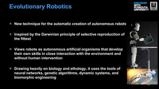 Evolutionary Robotics

 New technique for the automatic creation of autonomous robots

 Inspired by the Darwinian principle of selective reproduction of
 the fittest

 Views robots as autonomous artificial organisms that develop
 their own skills in close interaction with the environment and
 without human intervention

 Drawing heavily on biology and ethology, it uses the tools of
 neural networks, genetic algorithms, dynamic systems, and
 biomorphic engineering
                                                                    11
 