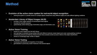 Method

 Evolution of the active vision system for real-world object recognition
       training the system in a parallel manner on multiple objects viewed from many different angles and under different lighting conditions


 Amsterdam Library of Object Images (ALOI)
       provides a color image collection of one-thousand small objects
       recorded for scientific purposes
       systematically varied viewing angle, illumination angle, and illumination color



 Active Vision Training
       trained on a set of objects from the ALOI library
       each genotype is evaluated during multiple trials with different randomly rotated objects and under varying lighting conditions
       evolutionary pressure provided by a fitness function that evaluates overall success or failure of the object classification
       trained on increasingly larger number of objects


 Active Vision Testing
       robustness and resiliency of recognition of the dataset
       generalization to previously unseen instances of the learned objects




                                                                                                                                                19
 