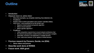 Outline

 Introduction
 Classical vision vs. active vision
        Show few examples, e.g. template matching, face detection etc.
        Pros&Cons
        Explain what is active perception (use current + davides slides)
        Active Vision – many possibilities but we like GA+NN, why?
               Based on neural network and genetic algorithm
               What is neural network?
               What is genetic algorithm?
        Pros&Cons
               Little computation required due to neural network architecture, fast
               No external representation needed thanks to GA evolving nn weights
               Generality, invariance, and application in multiple domains
               Cons: need more research, so far applied in limited domains


 Previous research by Floreano, Davide, me (ESA)
        Show videos and pictures
 Describe work done at NVIDIA
 Future work: AXA grant
                                                                                      2
 