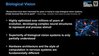 Biological Vision
“Researchers have been interested for years in trying to copy biological vision systems,
simply because they are so good” ~ David Hogg - computer vision expert at Leeds University, UK


   Highly optimized over millions of years of
   evolution, developing complex neural structures
   to represent and process stimuli

   Superiority of biological vision systems is only
   partially understood

   Hardware architecture and the style of
   computation in nervous systems are
   fundamentally different                                                                       6
 