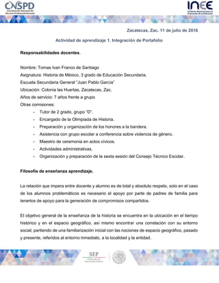 Zacatecas, Zac. 11 de julio de 2016
Actividad de aprendizaje 1. Integración de Portafolio
Responsabilidades docentes.
Nombre: Tomas Ivan Franco de Santiago
Asignatura: Historia de México, 3 grado de Educación Secundaria.
Escuela Secundaria General “Juan Pablo García”
Ubicación: Colonia las Huertas, Zacatecas, Zac.
Años de servicio: 7 años frente a grupo
Otras comisiones:
- Tutor de 2 grado, grupo “D”.
- Encargado de la Olimpiada de Historia.
- Preparación y organización de los honores a la bandera.
- Asistencia con grupo escolar a conferencia sobre violencia de género.
- Maestro de ceremonia en actos cívicos.
- Actividades administrativas.
- Organización y preparación de la sexta sesión del Consejo Técnico Escolar.
Filosofía de enseñanza aprendizaje.
La relación que impera entre docente y alumno es de total y absoluto respeto, solo en el caso
de los alumnos problemáticos es necesario el apoyo por parte de padres de familia para
tenerlos de apoyo para la generación de compromisos compartidos.
El objetivo general de la enseñanza de la historia se encuentra en la ubicación en el tiempo
histórico y en el espacio geográfico, así mismo encontrar una correlación con su entorno
social, partiendo de una familiarización inicial con las nociones de espacio geográfico, pasado
y presente, referidos al entorno inmediato, a la localidad y la entidad.
 