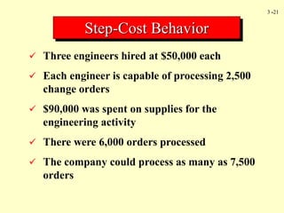 3 -21
 Three engineers hired at $50,000 each
 Each engineer is capable of processing 2,500
change orders
 $90,000 was spent on supplies for the
engineering activity
 There were 6,000 orders processed
 The company could process as many as 7,500
orders
Step-Cost Behavior
 