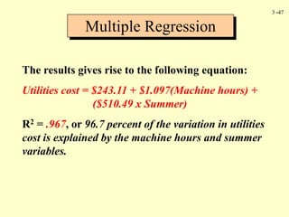 3 -47
The results gives rise to the following equation:
Utilities cost = $243.11 + $1.097(Machine hours) +
($510.49 x Summer)
R2 = .967, or 96.7 percent of the variation in utilities
cost is explained by the machine hours and summer
variables.
Multiple Regression
 