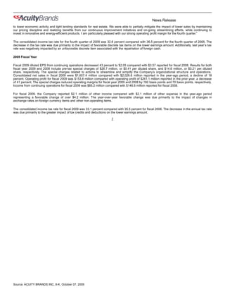 News Release
to lower economic activity and tight lending standards for real estate. We were able to partially mitigate the impact of lower sales by maintaining
our pricing discipline and realizing benefits from our continuous improvement initiatives and on-going streamlining efforts, while continuing to
invest in innovative and energy-efficient products. I am particularly pleased with our strong operating profit margin for the fourth quarter.”

The consolidated income tax rate for the fourth quarter of 2009 was 32.6 percent compared with 36.5 percent for the fourth quarter of 2008. The
decrease in the tax rate was due primarily to the impact of favorable discrete tax items on the lower earnings amount. Additionally, last year’s tax
rate was negatively impacted by an unfavorable discrete item associated with the repatriation of foreign cash.

2009 Fiscal Year

Fiscal 2009 diluted EPS from continuing operations decreased 43 percent to $2.05 compared with $3.57 reported for fiscal 2008. Results for both
fiscal year 2009 and 2008 include pre-tax special charges of $26.7 million, or $0.41 per diluted share, and $14.6 million, or $0.21 per diluted
share, respectively. The special charges related to actions to streamline and simplify the Company’s organizational structure and operations.
Consolidated net sales in fiscal 2009 were $1,657.4 million compared with $2,026.6 million reported in the year-ago period, a decline of 18
percent. Operating profit for fiscal 2009 was $153.8 million compared with operating profit of $261.1 million reported in the prior year, a decrease
of 41 percent. The special charges reduced operating margins for fiscal year 2009 and 2008 by 160 basis points and 70 basis points, respectively.
Income from continuing operations for fiscal 2009 was $85.2 million compared with $148.6 million reported for fiscal 2008.

For fiscal 2009, the Company reported $2.1 million of other income compared with $2.1 million of other expense in the year-ago period
representing a favorable change of over $4.2 million. The year-over-year favorable change was due primarily to the impact of changes in
exchange rates on foreign currency items and other non-operating items.

The consolidated income tax rate for fiscal 2009 was 33.1 percent compared with 35.5 percent for fiscal 2008. The decrease in the annual tax rate
was due primarily to the greater impact of tax credits and deductions on the lower earnings amount.

                                                                         2




Source: ACUITY BRANDS INC, 8-K, October 07, 2009
 