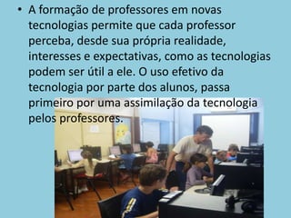 A formação de professores em novas tecnologias permite que cada professor perceba, desde sua própria realidade, interesses e expectativas, como as tecnologias podem ser útil a ele. O uso efetivo da tecnologia por parte dos alunos, passa primeiro por uma assimilação da tecnologia pelos professores.