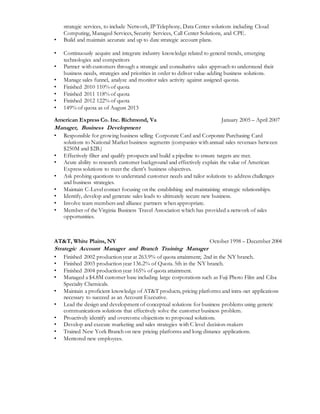 strategic services, to include Network, IP Telephony, Data Center solutions including Cloud
Computing, Managed Services, Security Services, Call Center Solutions, and CPE.
• Build and maintain accurate and up to date strategic account plans.
• Continuously acquire and integrate industry knowledge related to general trends, emerging
technologies and competitors
• Partner with customers through a strategic and consultative sales approach to understand their
business needs, strategies and priorities in order to deliver value-adding business solutions.
• Manage sales funnel, analyze and monitor sales activity against assigned quotas.
• Finished 2010 110% of quota
• Finished 2011 118% of quota
• Finished 2012 122% of quota
• 149% of quota as of August 2013
American Express Co. Inc. Richmond, Va January 2005 – April 2007
Manager, Business Development
• Responsible for growing business selling Corporate Card and Corporate Purchasing Card
solutions to National Market business segments (companies with annual sales revenues between
$250M and $2B.)
• Effectively filter and qualify prospects and build a pipeline to ensure targets are met.
• Acute ability to research customer background and effectively explain the value of American
Express solutions to meet the client’s business objectives.
• Ask probing questions to understand customer needs and tailor solutions to address challenges
and business strategies.
• Maintain C-Level contact focusing on the establishing and maintaining strategic relationships.
• Identify, develop and generate sales leads to ultimately secure new business.
• Involve team members and alliance partners when appropriate.
• Member of the Virginia Business Travel Association which has provided a network of sales
opportunities.
AT&T, White Plains, NY October 1998 – December 2004
Strategic Account Manager and Branch Training Manager
• Finished 2002 production year at 263.9% of quota attainment; 2nd in the NY branch.
• Finished 2003 production year 136.2% of Quota. 5th in the NY branch.
• Finished 2004 production year 165% of quota attainment.
• Managed a $4.8M customer base including large corporations such as Fuji Photo Film and Ciba
Specialty Chemicals.
• Maintain a proficient knowledge of AT&T products, pricing platforms and intra-net applications
necessary to succeed as an Account Executive.
• Lead the design and development of conceptual solutions for business problems using generic
communications solutions that effectively solve the customer business problem.
• Proactively identify and overcome objections to proposed solutions.
• Develop and execute marketing and sales strategies with C level decision-makers
• Trained New York Branch on new pricing platforms and long distance applications.
• Mentored new employees.
 