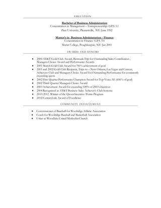 EDUCATION
Bachelor of Business Administration
Concentration in Management – Entrepreneurship: GPA 3.1
Pace University, Pleasantville, NY: June 1992
Master’s in Business Administration - Finance
Concentration in Finance: GPA 3.4
Marist College, Poughkeepsie, NY: Jan 2001
AWARDS AND HONORS
 2000 AT&T Gold Club Award, Bermuda Trip for Outstanding Sales Contribution ,
Managers Choice Award and Performance Awards
 2001 March Gold Club Award for781% achievement of goal
 2001 and 2002 Gold Club Recipient, Trips to – New Orleans, Las Vegas and Cancun,
Achievers Club and Managers Choice Award for Outstanding Performance for consistently
exceeding quota
 2002 First Quarter Performance Champion Award for Top Voice AE (606% of goal)
 2002 Third Quarter Managers Choice Award
 2003 Achievement Award for exceeding 100% of 2003 objectives
 2004 Recognized as AT&T Business Sales Achiever’s Club honoree
 2010-2012 Winner of the Qwest Incentive Points Program
 2012 CenturyLink Award of Excellence
COMMUNITY INVOLVEMENT
 Commissioner of Baseball for Woolridge Athletic Association
 Coach for Woolridge Baseball and Basketball Association
 Usher at Woodlake United Methodist Church
 