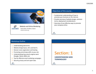 9/30/2009




                                                  Objectives of this course…

                                                  • Fundamental understanding of how to 
                                                    p o ote you bus ess o t e te et
                                                    promote your business on the internet.
                                                  • Provide overview of website design, common 
                                                    terms, deployment considerations.
                                                  • Overview of cost effective ways to promote 
                                                    your company online.
            Website and Online Marketing
            W b it    d O li M k ti
              Denise Reier, President / Owner
              ADAGO Marketing




Workshop Outline

1. Understanding web terms
2.
2  Website design basics, Do s and Don ts
   Website design basics Do’s and Don’ts
3. Domain name registration and hosting
4.
5.
   Promoting and driving traffic to your site
   Understanding how search engines work 
   (Google, Yahoo, MSN, etc)
   (Google Yahoo MSN etc)
                                                    Section: 1
                                                    UNDERSTANDING WEB 
6. Tips for effective email marketing campaigns
                                                    TERMINOLOGY
7. Security, privacy and anti‐spam laws




                                                                                                         1
 