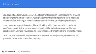 ©  comScore,  Inc.  Proprietary. 2
Introduction
Sourcepoint and comScore have worked togetherto research and measure the growing
ad blockingtrend. This document highlights some initial findings and is focused on the
incidence of ad blockingin several markets and its correlation to demographic data,top
media properties and content category.
It also provides an early look at mobile ad blocking,which is expected to experience
significant growth in the comingmonths based on the inclusion of content blocking
capabilities in iOS9 and new products beingintroducedforboth iOS and Android devices.
Later this year, additional research will be published that will provide greater detail and
granularity around the issue of ad blocking.
 