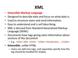 XML
• Extensible Markup Language
• Designed to describe data and focus on what data is.
• Used to structure store and send information.
• Easy to understand and is self describing.
• XML is derived from Standard Generalized Markup
Language (SGML)
• Documents have tags giving extra information about
sections of the document
– E.g. <title> XML </title> <slide> Introduction …</slide>
• Extensible, unlike HTML
– Users can add new tags, and separately specify how the
tag should be handled for display
 