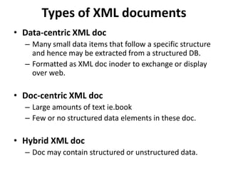 Types of XML documents
• Data-centric XML doc
– Many small data items that follow a specific structure
and hence may be extracted from a structured DB.
– Formatted as XML doc inoder to exchange or display
over web.
• Doc-centric XML doc
– Large amounts of text ie.book
– Few or no structured data elements in these doc.
• Hybrid XML doc
– Doc may contain structured or unstructured data.
 