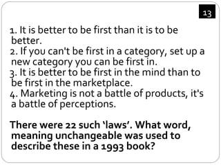 13 1. It is better to be first than it is to be better. 2. If you can't be first in a category, set up a new category you can be first in. 3. It is better to be first in the mind than to be first in the marketplace. 4. Marketing is not a battle of products, it's a battle of perceptions. There were 22 such ‘laws’. What word, meaning unchangeable was used to describe these in a 1993 book? 