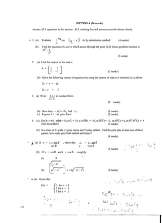 042
SECTION A (56 marks)
Answer ALL questions in this section. ALL working for each question must be shown clearly.
·""· 1 . (a) Evaluate f nh sin ( rt - x ) dx by substitution method.
0 2
(4 marks)
(b) Find the equation of a curve which passes through the point (1 ,0) whose gradient function is
3x2 - 1
;;2
2. (a) Find the inverse of the matrix
A= [1 2
J2 - 1
(3 marks)
(3 marks)
(b) Solve the following system of equations by using the inverse of matrix A obtained in (a) above
2y + X= 10
2x-y 5
3. (a) Write 3 + i in standard form
4- 3i
(b) Give that z = i (3 + 4i), fmd I z 1.
(c) Express 1 + i in polar fomi
(2 marks)
(3 marks)
(2 marks)
4. (a) If n(A) =
60, n(B) =
50, n(C) = 1 8, n (AnB)= 30, n(BnC) =
10, n(Anq= 6, n(An BnC)= 4
Find n(Au BUC) (3 marks)
(b) In a class of 34 girls, 21 play tennis and 1 8 play netball. If all the girls play at least one of these
games, how many play both netball and tennis?
:-,.. {i (a) If y= 1 + sin 8 , show that _1_
cos 8 y
(b) If s = sin 8 and c =
cos 8 simplify:
(i)
(ii)
- 6. (a) Given that
f(x)=
s
{-2 for x > 1
1 for x =
1
3 for x < 1
·f-- 
1- sin 8
Cos 8
2
(4 marks)
(3 marks)
(4 marks)
Find this and other free resources at: http://maktaba.tetea.org
 