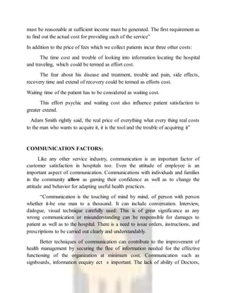 must be reasonable at sufficient income must be generated. The first requirement as
to find out the actual cost for providing each of the service”
In addition to the price of fees which we collect patients incur three other costs:
The time cost and trouble of looking into information locating the hospital
and traveling, which could be termed as effort cost.
The fear about his disease and treatment, trouble and pain, side effects,
recovery time and extend of recovery could be termed as efforts cost.
Waiting time of the patient has to be considered as waiting cost.
This effort psychic and waiting cost also influence patient satisfaction to
greater extend.
Adam Smith rightly said, the real price of everything what every thing real costs
to the man who wants to acquire it, it is the tool and the trouble of acquiring it”
COMMUNICATION FACTORS:
Like any other service industry, communication is an important factor of
customer satisfaction in hospitals too. Even the attitude of employee is an
important aspect of communication. Communications with individuals and families
in the community allow as gaming their confidence as well as to change the
attitude and behavior for adapting useful health practices.
“Communication is the touching of mind by mind, of person with person
whether it-be one man to a thousand. It can include conversation. Interview,
dialogue, visual technique carefully used: This is of great significance as any
wrong communication or misunderstanding can be responsible for damages to
patient as well as to the hospital. There is a need to issue orders, instructions, and
prescriptions to be carried out clearly and understandably.
Better techniques of communication can contribute to the improvement of
health management by securing the floe of information needed for the effective
functioning of the organization at minimum cost. Communication such as
signboards, information enquiry ect s important. The lack of ability of Doctors,
 