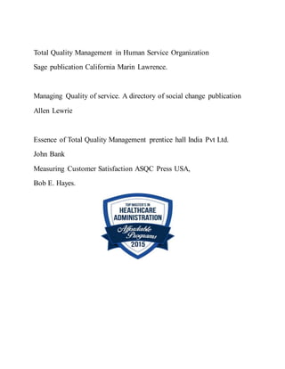 Total Quality Management in Human Service Organization
Sage publication California Marin Lawrence.
Managing Quality of service. A directory of social change publication
Allen Lewrie
Essence of Total Quality Management prentice hall India Pvt Ltd.
John Bank
Measuring Customer Satisfaction ASQC Press USA,
Bob E. Hayes.
 