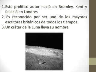 1.Este prolífico autor nació en Bromley, Kent y
  falleció en Londres
2. Es reconocido por ser uno de los mayores
  escritores británicos de todos los tiempos
3.Un cráter de la Luna lleva su nombre
 