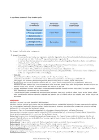 1. Describe the components of the company profile
The Company Profile exists out of 5 components:
Here you can find (and modify) your organization details: like Organization Name, Primary Contact, Default locale, default language,
currency locale, used data / File Space, API requests, Salesforce.com organization ID.
○
An overview of user licenses : Salesforce, Salesforce platform, Force.com, Knowledge Only, Chatter Free, Chatter external, Chatter
only/plus, Customer portal, Partner
○
Feature licenses : Marketing user, Offline user, Knowledge user, Force.com Flow user, Service cloud user, site.com contributor,
site.com publisher, Mobile user, Salesforce CRM Content user, live agent user
○
User Licenses show status, total licenses, used licenses, remaining licenses and expiration date.○
Feature licenses are the same but do not show an expiration date as they are attached to a user license and enables extra features
for that user using checkboxes on the user's detail page
○
Fiscal year:2.
Standard Fiscal Year: Follows the Gregorian calendar, starts first day of a month you chose
Custom Fiscal Year: Follows a custom structure you can define, once a custom fiscal year chosen, you can't disable it!!!
(Changing the start month may delete existing forecasts, forecast history, forecast overrides, reports and all quotas.
Business hours: Here you can set the days and hours that your support team is available. When using escalation rules, these hours
determine the times at which cases can be escalated. Blank hours means that nobody works within the org that day. Business hours are not
the same as login hours, and have no impact on the fact that users can log in or not!
3.
Holidays: Holidays are dates and times at which business hours are suspended. Enter the dates and times at which to suspend business
hours and escalation rules associated with business hours
4.
Language settings: where you set end user and platform only languages. These do not include the "help & training section" nor the "admin
setup" (these sections cannot be translated). Languages that appear in gray are currently used by your company, users, or both and can't be
deactivated
5.
1. Company Information:
User Licenses:
Salesforce: Full access, can access any standard and custom app.
Salesforce Platform: Users can access custom apps (incl. AppExchange) but not standard CRM functionality (forecasts, opportunities). In addition
can use core platform functionality (Accounts, contacts, reports, dashboards, documents and custom tabs) Users with this license can only view
dashboards if the running user also has the same license.
Communities: There are 2 community licenses available for external users: Customer Community and Partner Community
Force.com: Users can access one custom app but not standard CRM functionality. Read only on Accounts and Contacts objects. Users with this
license can only view dashboards if the running user also has the same license.
Chatter Free: Users can access standard Chatter people, profiles, groups, and files. They can't access any Salesforce objects or data. You can
upgrade a Chatter Free license to a standard Salesforce license at any time, however, you can't convert a standard Salesforce or Chatter Only
license to a Chatter Free license.
Chatter External: Designed to allow customers in Chatter groups. Customers are users outside of a company’s email domain.
Customer portal: Allows contacts to log into your Customer Portal to manage customer support
Customer Portal - Enterprise Administration: Allows contacts with unlimited logins into your Customer Portal to manage customer support
Authenticated Website license: is designed to be used with Force.com Sites. It gives named sites users unlimited logins to your Platform Portal to
access customer support information.
Gold Partner user license: can only access Salesforce using the Partner Portal. Specific permissions to different objects can be given.
Organization Setup - 1%
08 April 2014 08:33
Admin 201 preparation Page 1
 