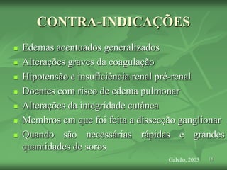 18
CONTRA-INDICAÇÕES
 Edemas acentuados generalizados
 Alterações graves da coagulação
 Hipotensão e insuficiência renal pré-renal
 Doentes com risco de edema pulmonar
 Alterações da integridade cutânea
 Membros em que foi feita a dissecção ganglionar
 Quando são necessárias rápidas e grandes
quantidades de soros
Galvão, 2005
 