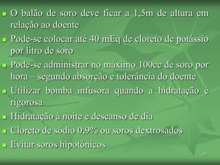 29
 O balão de soro deve ficar a 1,5m de altura em
relação ao doente
 Pode-se colocar até 40 mEq de cloreto de potássio
por litro de soro
 Pode-se administrar no máximo 100cc de soro por
hora – segundo absorção e tolerância do doente
 Utilizar bomba infusora quando a hidratação é
rigorosa
 Hidratação à noite e descanso de dia
 Cloreto de sódio 0,9% ou soros dextrosados
 Evitar soros hipotónicos
 