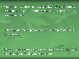 32
 Valorizar sempre a intensidade dos sintomas,
avaliando e monitorizando correcta e
continuamente
 Saber qual a percepção que o doente tem da causa
do sintoma
 Determinar a causa e as repercussões do sintoma
na vida diária do doente e no sono
 