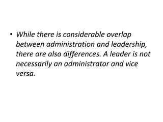 • While there is considerable overlap
between administration and leadership,
there are also differences. A leader is not
necessarily an administrator and vice
versa.
 