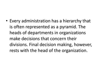 • Every administration has a hierarchy that
is often represented as a pyramid. The
heads of departments in organizations
make decisions that concern their
divisions. Final decision making, however,
rests with the head of the organization.
 