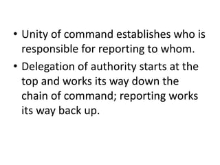 • Unity of command establishes who is
responsible for reporting to whom.
• Delegation of authority starts at the
top and works its way down the
chain of command; reporting works
its way back up.
 