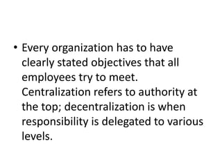 • Every organization has to have
clearly stated objectives that all
employees try to meet.
Centralization refers to authority at
the top; decentralization is when
responsibility is delegated to various
levels.
 