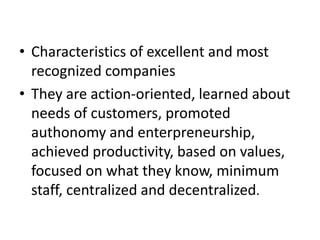 • Characteristics of excellent and most
recognized companies
• They are action-oriented, learned about
needs of customers, promoted
authonomy and enterpreneurship,
achieved productivity, based on values,
focused on what they know, minimum
staff, centralized and decentralized.
 