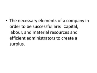 • The necessary elements of a company in
order to be successful are: Capital,
labour, and material resources and
efficient administrators to create a
surplus.
 