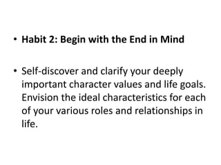 • Habit 2: Begin with the End in Mind
• Self-discover and clarify your deeply
important character values and life goals.
Envision the ideal characteristics for each
of your various roles and relationships in
life.
 