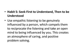 • Habit 5: Seek First to Understand, Then to be
Understood
• Use empathic listening to be genuinely
influenced by a person, which compels them
to reciprocate the listening and take an open
mind to being influenced by you. This creates
an atmosphere of caring, and positive
problem solving.
 