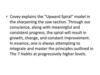 • Covey explains the "Upward Spiral" model in
the sharpening the saw section. Through our
conscience, along with meaningful and
consistent progress, the spiral will result in
growth, change, and constant improvement.
In essence, one is always attempting to
integrate and master the principles outlined in
The 7 Habits at progressively higher levels.
 