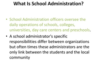 What Is School Administration?
• School Administration officers oversee the
daily operations of schools, colleges,
universities, day care centers and preschools.
• A school administrator's specific
responsibilities differ between organizations
but often times these administrators are the
only link between the students and the local
community
 