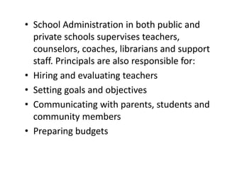 • School Administration in both public and
private schools supervises teachers,
counselors, coaches, librarians and support
staff. Principals are also responsible for:
• Hiring and evaluating teachers
• Setting goals and objectives
• Communicating with parents, students and
community members
• Preparing budgets
 