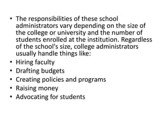 • The responsibilities of these school
administrators vary depending on the size of
the college or university and the number of
students enrolled at the institution. Regardless
of the school's size, college administrators
usually handle things like:
• Hiring faculty
• Drafting budgets
• Creating policies and programs
• Raising money
• Advocating for students
 