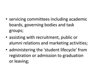 • servicing committees including academic
boards, governing bodies and task
groups;
• assisting with recruitment, public or
alumni relations and marketing activities;
• administering the 'student lifecycle' from
registration or admission to graduation
or leaving;
 