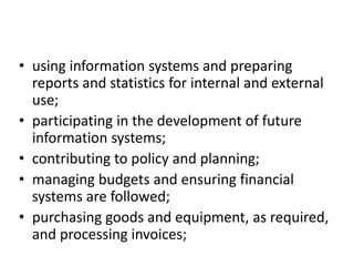 • using information systems and preparing
reports and statistics for internal and external
use;
• participating in the development of future
information systems;
• contributing to policy and planning;
• managing budgets and ensuring financial
systems are followed;
• purchasing goods and equipment, as required,
and processing invoices;
 