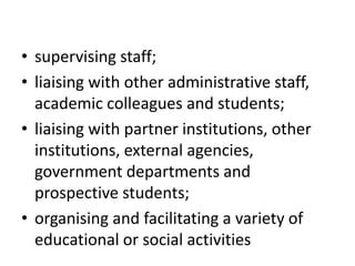 • supervising staff;
• liaising with other administrative staff,
academic colleagues and students;
• liaising with partner institutions, other
institutions, external agencies,
government departments and
prospective students;
• organising and facilitating a variety of
educational or social activities
 