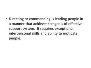 • Directing or commanding is leading people in
a manner that achieves the goals of effective
support system. It requires exceptional
interpersonal skills and ability to motivate
people.
 