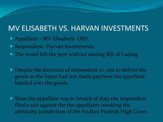 MV ELISABETH VS. HARVAN INVESTMENTS
 Appellant – MV Elisabeth ORS.
 Respondent- Harvan Investments.
 The vessel left the port without issuing Bill of Lading.
 Despite the direction of respondent co. not to deliver the
goods as the buyer had not made payment the appellant
handed over the goods.
 Since the appellant was in breach of duty the respondent
filed a suit against the the appellants invoking the
admiralty jurisdiction of the Andhra Pradesh High Court .
 