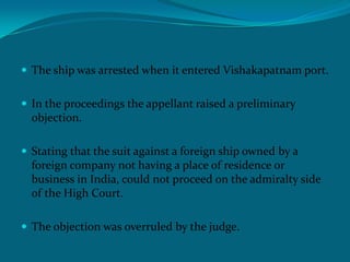  The ship was arrested when it entered Vishakapatnam port.
 In the proceedings the appellant raised a preliminary
objection.
 Stating that the suit against a foreign ship owned by a
foreign company not having a place of residence or
business in India, could not proceed on the admiralty side
of the High Court.
 The objection was overruled by the judge.
 