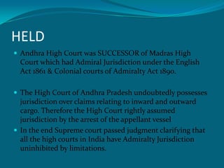 HELD
 Andhra High Court was SUCCESSOR of Madras High
Court which had Admiral Jurisdiction under the English
Act 1861 & Colonial courts of Admiralty Act 1890.
 The High Court of Andhra Pradesh undoubtedly possesses
jurisdiction over claims relating to inward and outward
cargo. Therefore the High Court rightly assumed
jurisdiction by the arrest of the appellant vessel
 In the end Supreme court passed judgment clarifying that
all the high courts in India have Admiralty Jurisdiction
uninhibited by limitations.
 