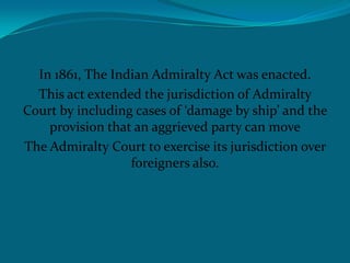 In 1861, The Indian Admiralty Act was enacted.
This act extended the jurisdiction of Admiralty
Court by including cases of ‘damage by ship’ and the
provision that an aggrieved party can move
The Admiralty Court to exercise its jurisdiction over
foreigners also.
 