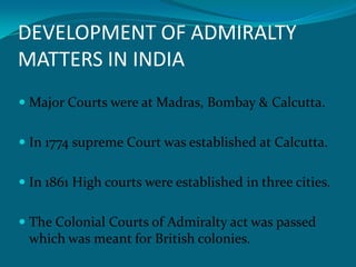 DEVELOPMENT OF ADMIRALTY
MATTERS IN INDIA
 Major Courts were at Madras, Bombay & Calcutta.
 In 1774 supreme Court was established at Calcutta.
 In 1861 High courts were established in three cities.
 The Colonial Courts of Admiralty act was passed
which was meant for British colonies.
 