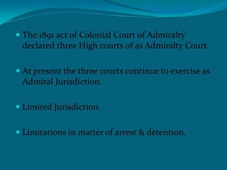  The 1891 act of Colonial Court of Admiralty
declared three High courts of as Admiralty Court.
 At present the three courts continue to exercise as
Admiral Jurisdiction.
 Limited Jurisdiction.
 Limitations in matter of arrest & detention.
 