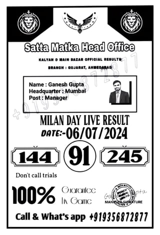 SataMatkaHeadOffice
KALYAN MAIN BAZAR OFFICIAL RESULT&
BRANCH: GUJARAT, ANMEDABAD
Name: Ganesh Gupta
Headquarter Mumba
Post Manager
MILAN DAY IVE RESULT
DATE:-06/07/2024
144
Don't call trials
|100%
9)245
OIarOlCC pto
MANSGER SIBTURE
Call&What's app +919356872877
 