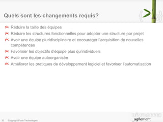 Quels sont les changements requis? Réduire la taille des équipes Réduire les structures fonctionnelles pour adopter une structure par projet Avoir une équipe pluridisciplinaire et encourager l’acquisition de nouvelles compétences Favoriser les objectifs d’équipe plus qu’individuels Avoir une équipe autoorganisée Améliorer les pratiques de développement logiciel et favoriser l’automatisation 